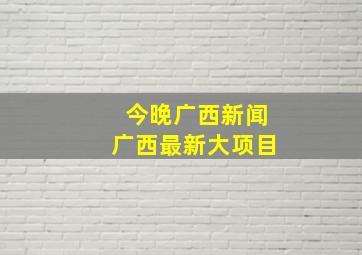 今晚广西新闻广西最新大项目