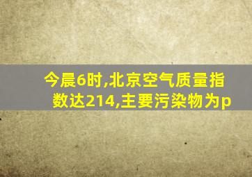 今晨6时,北京空气质量指数达214,主要污染物为p