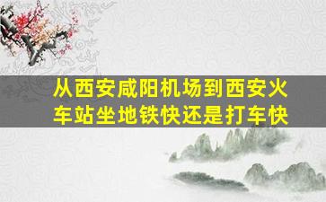 从西安咸阳机场到西安火车站坐地铁快还是打车快