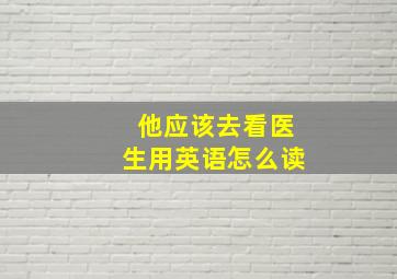 他应该去看医生用英语怎么读