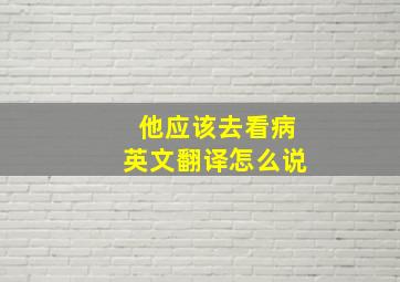 他应该去看病英文翻译怎么说