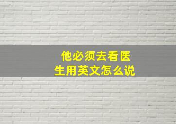 他必须去看医生用英文怎么说