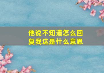 他说不知道怎么回复我这是什么意思