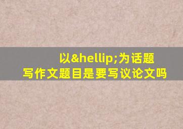 以…为话题写作文题目是要写议论文吗