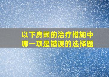 以下房颤的治疗措施中哪一项是错误的选择题