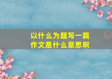 以什么为题写一篇作文是什么意思啊