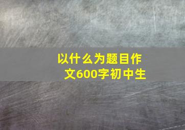 以什么为题目作文600字初中生