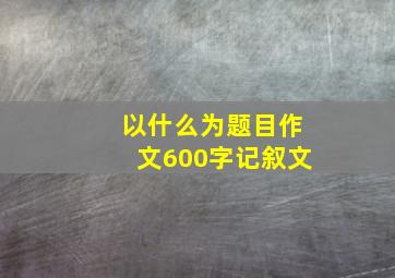 以什么为题目作文600字记叙文