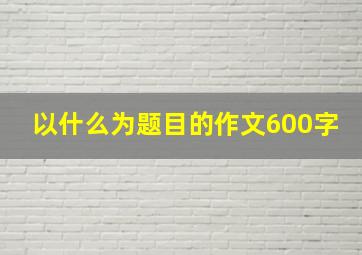 以什么为题目的作文600字