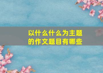 以什么什么为主题的作文题目有哪些