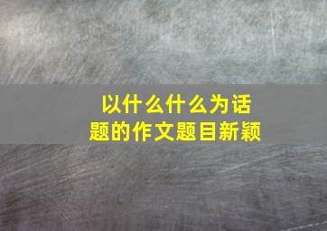 以什么什么为话题的作文题目新颖