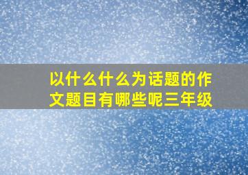 以什么什么为话题的作文题目有哪些呢三年级