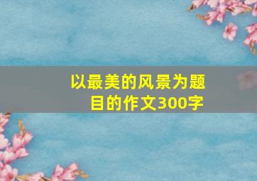 以最美的风景为题目的作文300字