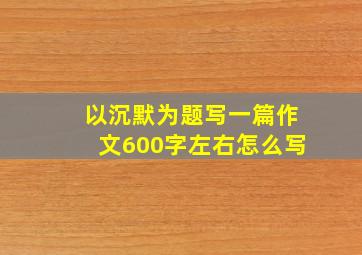 以沉默为题写一篇作文600字左右怎么写