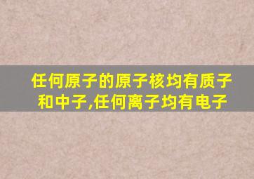 任何原子的原子核均有质子和中子,任何离子均有电子