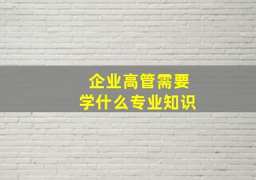 企业高管需要学什么专业知识