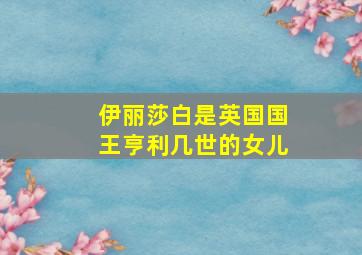 伊丽莎白是英国国王亨利几世的女儿