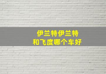 伊兰特伊兰特和飞度哪个车好