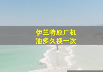 伊兰特原厂机油多久换一次