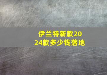 伊兰特新款2024款多少钱落地