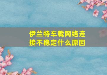 伊兰特车载网络连接不稳定什么原因