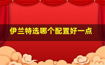 伊兰特选哪个配置好一点