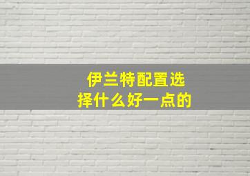 伊兰特配置选择什么好一点的