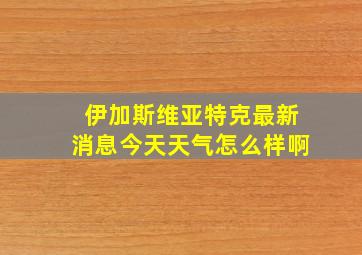 伊加斯维亚特克最新消息今天天气怎么样啊