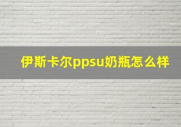 伊斯卡尔ppsu奶瓶怎么样