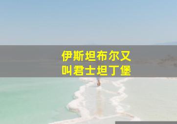 伊斯坦布尔又叫君士坦丁堡