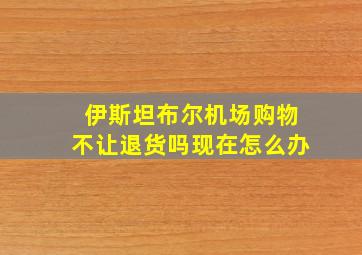 伊斯坦布尔机场购物不让退货吗现在怎么办