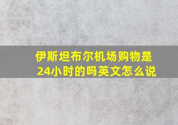 伊斯坦布尔机场购物是24小时的吗英文怎么说