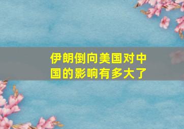 伊朗倒向美国对中国的影响有多大了