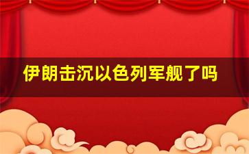 伊朗击沉以色列军舰了吗