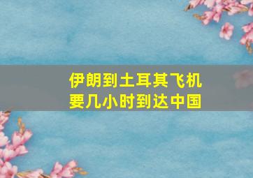 伊朗到土耳其飞机要几小时到达中国