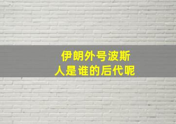 伊朗外号波斯人是谁的后代呢