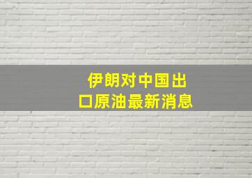 伊朗对中国出口原油最新消息