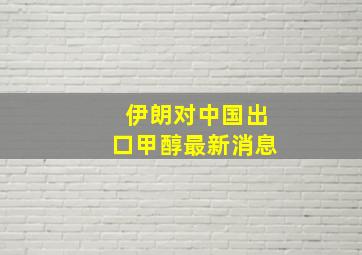 伊朗对中国出口甲醇最新消息