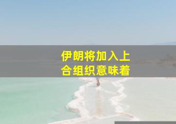 伊朗将加入上合组织意味着