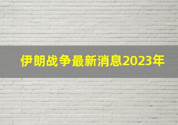 伊朗战争最新消息2023年