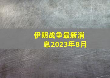 伊朗战争最新消息2023年8月