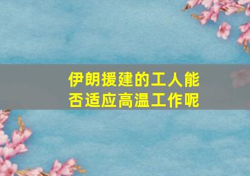 伊朗援建的工人能否适应高温工作呢