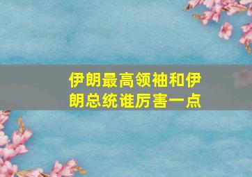 伊朗最高领袖和伊朗总统谁厉害一点