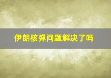 伊朗核弹问题解决了吗