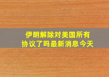 伊朗解除对美国所有协议了吗最新消息今天