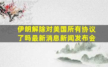 伊朗解除对美国所有协议了吗最新消息新闻发布会