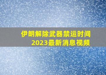 伊朗解除武器禁运时间2023最新消息视频