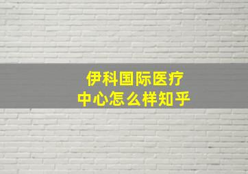 伊科国际医疗中心怎么样知乎