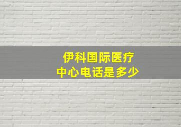 伊科国际医疗中心电话是多少