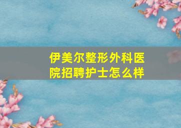 伊美尔整形外科医院招聘护士怎么样